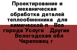 Проектирование и механическая обработка деталей теплообменника  для химической п - Все города Услуги » Другие   . Вологодская обл.,Череповец г.